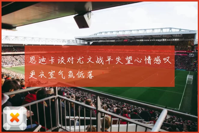 恩迪卡谈对尤文战平失望心情感叹更衣室气氛低落