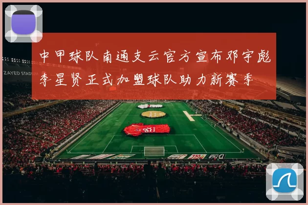 中甲球队南通支云官方宣布邓宇彪李星贤正式加盟球队助力新赛季