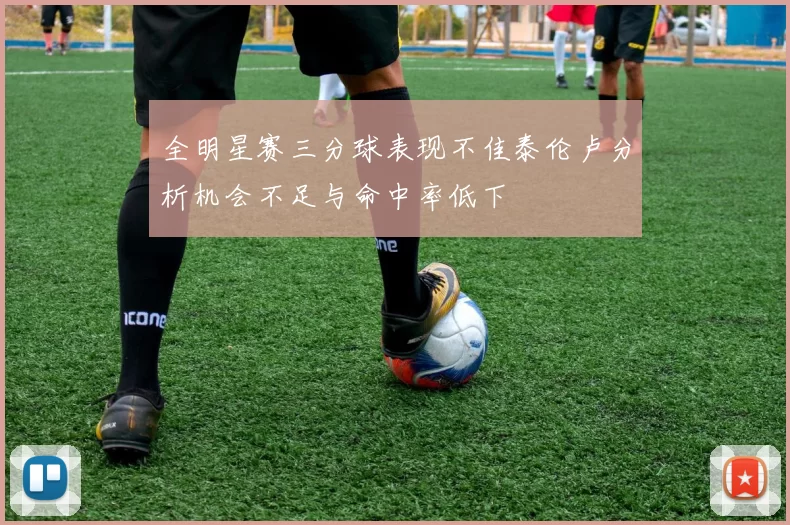全明星赛三分球表现不佳泰伦卢分析机会不足与命中率低下