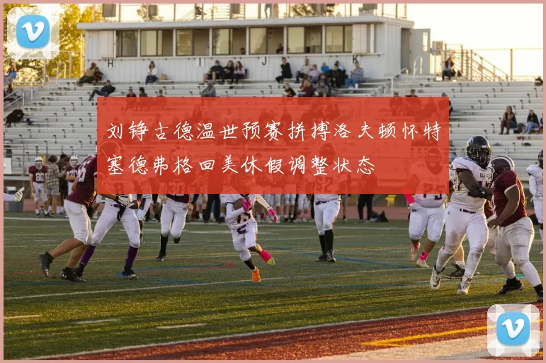 刘铮古德温世预赛拼搏洛夫顿怀特塞德弗格回美休假调整状态