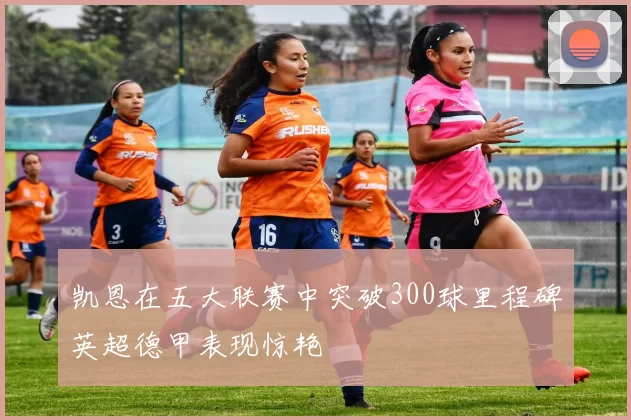 凯恩在五大联赛中突破300球里程碑英超德甲表现惊艳