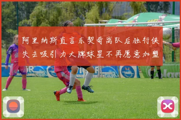 阿里纳斯直言东契奇离队后独行侠失去吸引力大牌球星不再愿意加盟