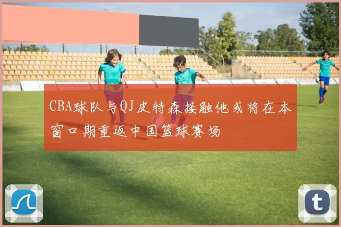 CBA球队与QJ皮特森接触他或将在本窗口期重返中国篮球赛场