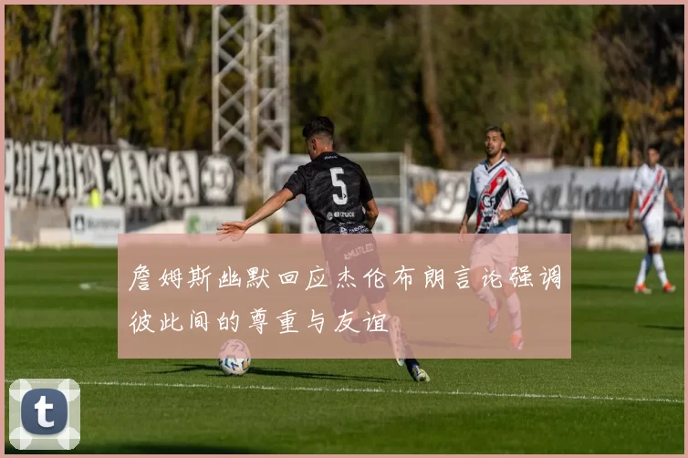 詹姆斯幽默回应杰伦布朗言论强调彼此间的尊重与友谊