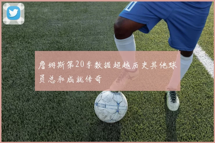 詹姆斯第20季数据超越历史其他球员总和成就传奇