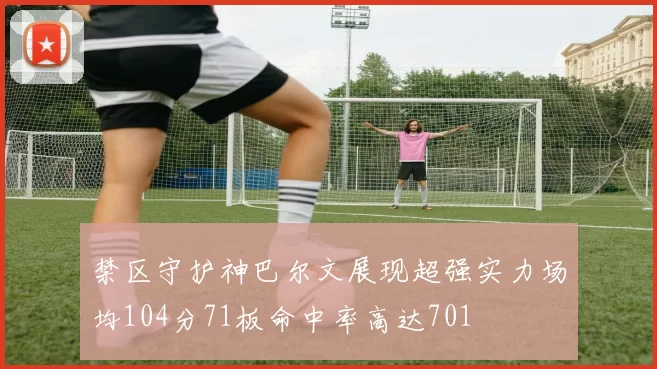 禁区守护神巴尔文展现超强实力场均104分71板命中率高达701
