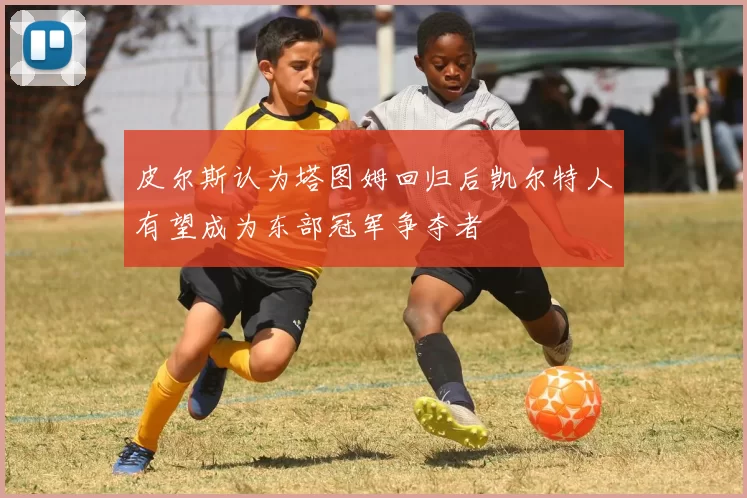 皮尔斯认为塔图姆回归后凯尔特人有望成为东部冠军争夺者