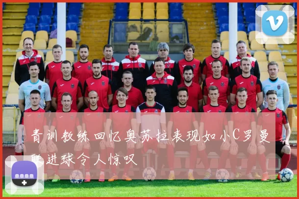 青训教练回忆奥苏拉表现如小C罗曼联进球令人惊叹