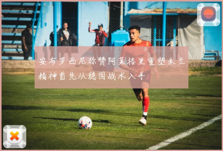 安布罗西尼称赞阿莱格里重塑米兰精神首先从稳固战术入手
