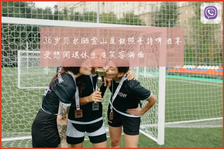 36岁贝尔晒雪山度假照手持啤酒享受悠闲退休生活笑容满面