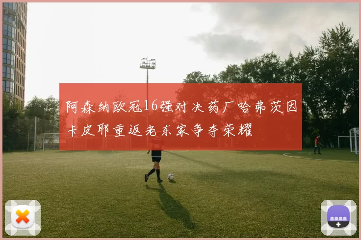 阿森纳欧冠16强对决药厂哈弗茨因卡皮耶重返老东家争夺荣耀