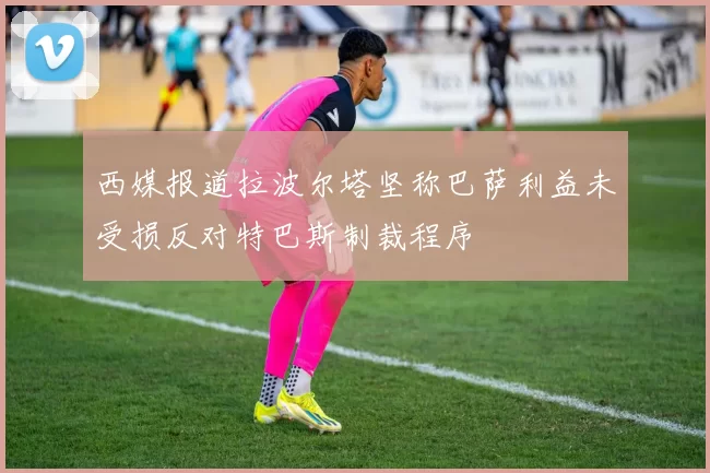 西媒报道拉波尔塔坚称巴萨利益未受损反对特巴斯制裁程序