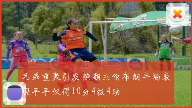 兄弟重聚引发热潮杰伦布朗半场表现平平仅得10分4板4助