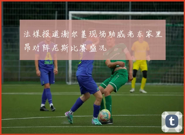 法媒报道谢尔基现场助威老东家里昂对阵尼斯比赛盛况
