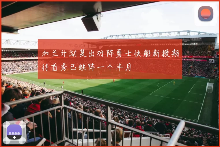 加兰计划复出对阵勇士快船新援期待首秀已缺阵一个半月