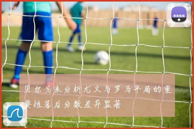 贝尔戈米分析尤文与罗马平局的重要性落后分数差异显著