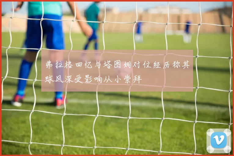 弗拉格回忆与塔图姆对位经历称其球风深受影响从小崇拜