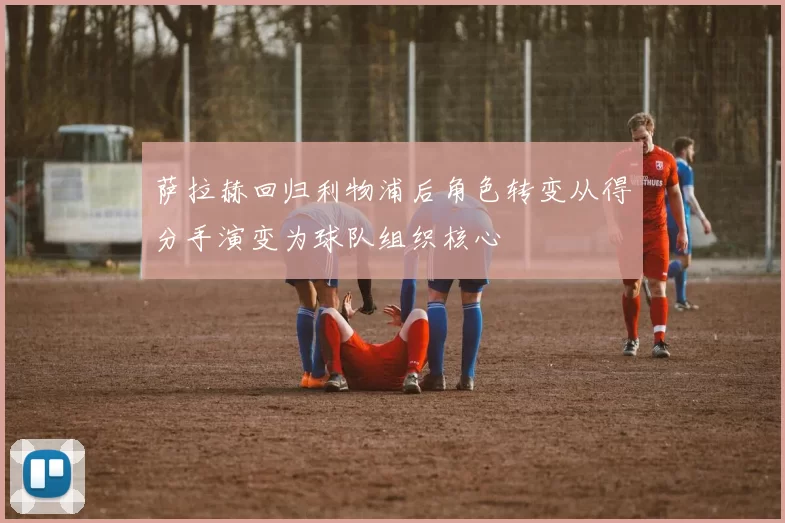 萨拉赫回归利物浦后角色转变从得分手演变为球队组织核心