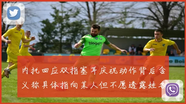 内托回应双指塞耳庆祝动作背后含义称具体指向某人但不愿透露姓名