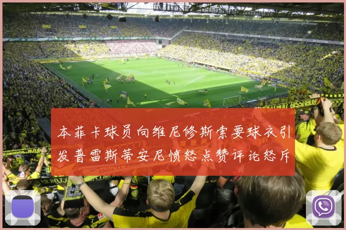 本菲卡球员向维尼修斯索要球衣引发普雷斯蒂安尼愤怒点赞评论怒斥队友