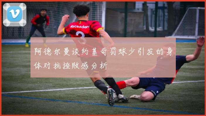 阿德尔曼谈约基奇罚球少引发的身体对抗挫败感分析