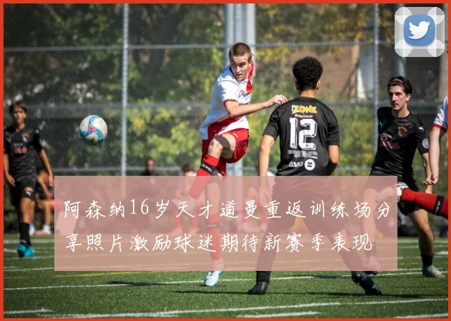 阿森纳16岁天才道曼重返训练场分享照片激励球迷期待新赛季表现
