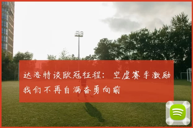 达洛特谈欧冠征程：空虚赛季激励我们不再自满奋勇向前