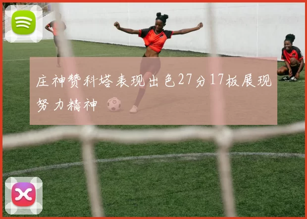 庄神赞科塔表现出色27分17板展现努力精神