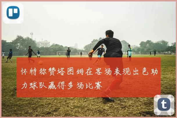 怀特称赞塔图姆在客场表现出色助力球队赢得多场比赛