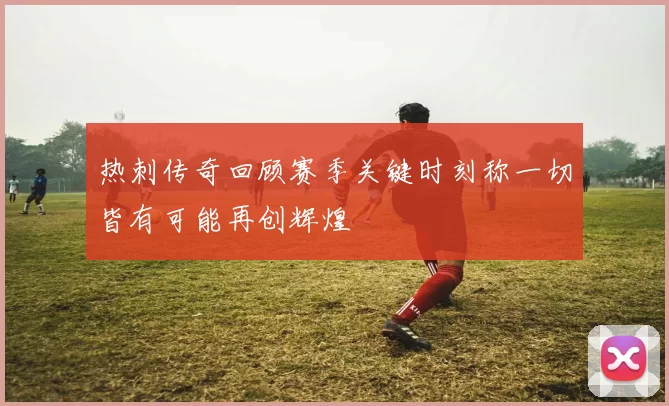 热刺传奇回顾赛季关键时刻称一切皆有可能再创辉煌