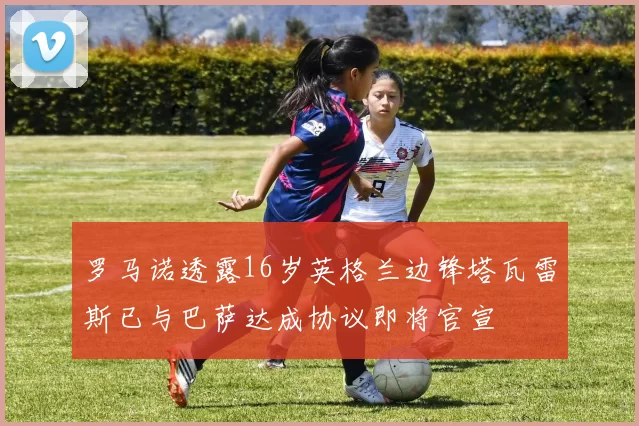 罗马诺透露16岁英格兰边锋塔瓦雷斯已与巴萨达成协议即将官宣